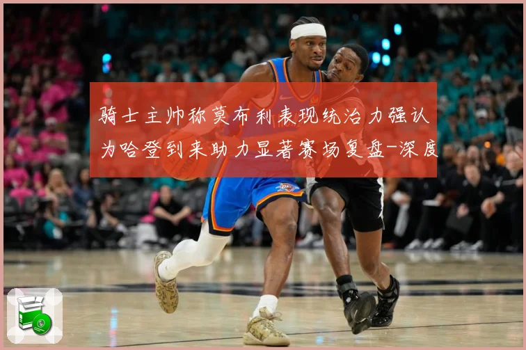 骑士主帅称莫布利表现统治力强认为哈登到来助力显著赛场复盘-深度解析
