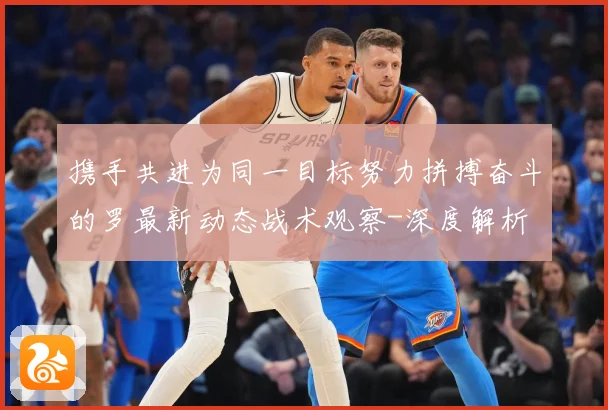 携手共进为同一目标努力拼搏奋斗的罗最新动态战术观察-深度解析
