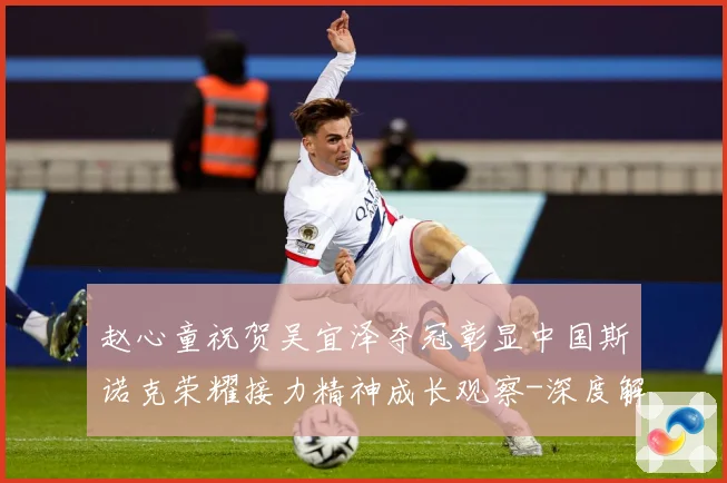 赵心童祝贺吴宜泽夺冠彰显中国斯诺克荣耀接力精神成长观察-深度解析