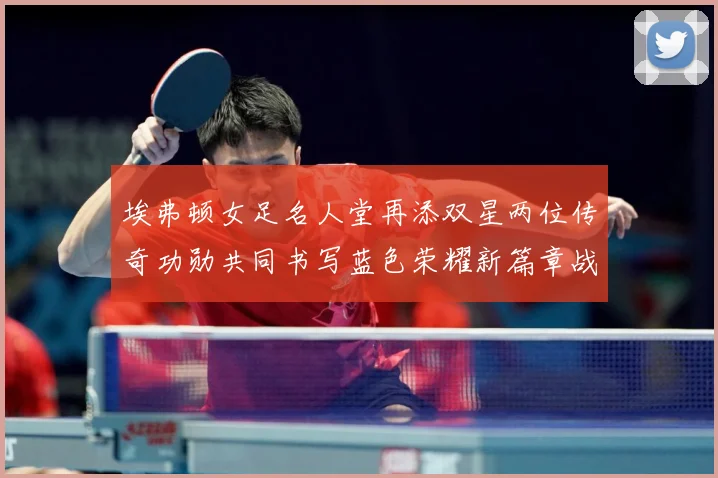 埃弗顿女足名人堂再添双星两位传奇功勋共同书写蓝色荣耀新篇章战术观察-深度解析