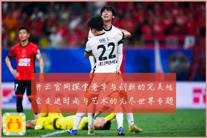 开云官网探索奢华与创新的完美结合走进时尚与艺术的无尽世界专题观察-深度解析