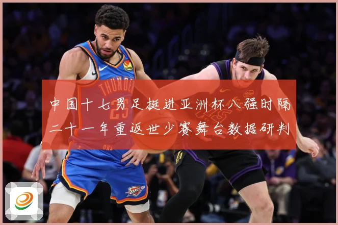 中国十七男足挺进亚洲杯八强时隔二十一年重返世少赛舞台数据研判-深度解析
