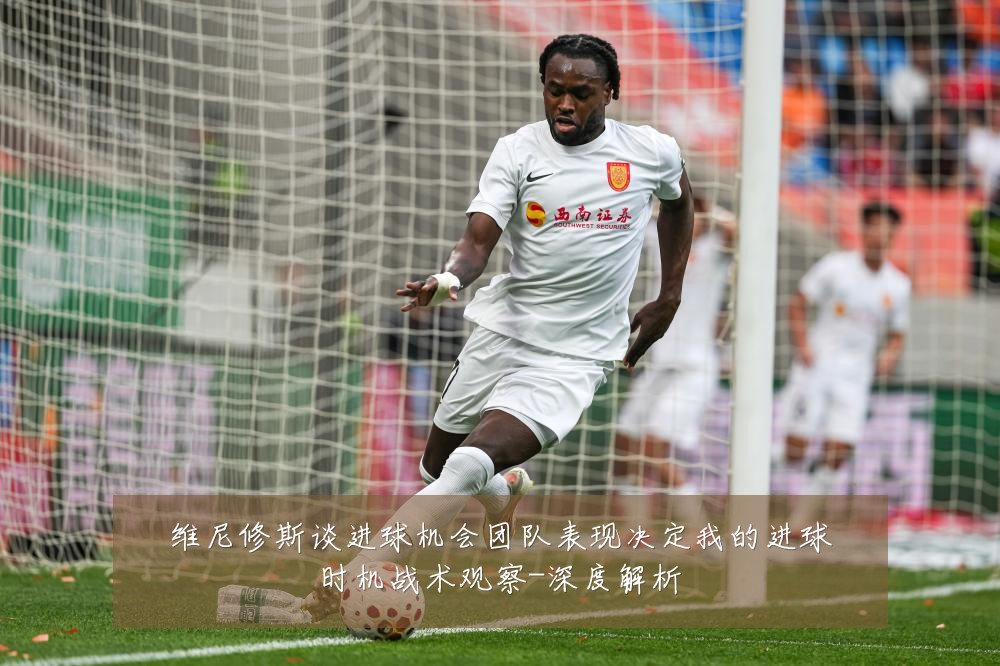 维尼修斯谈进球机会团队表现决定我的进球时机战术观察-深度解析