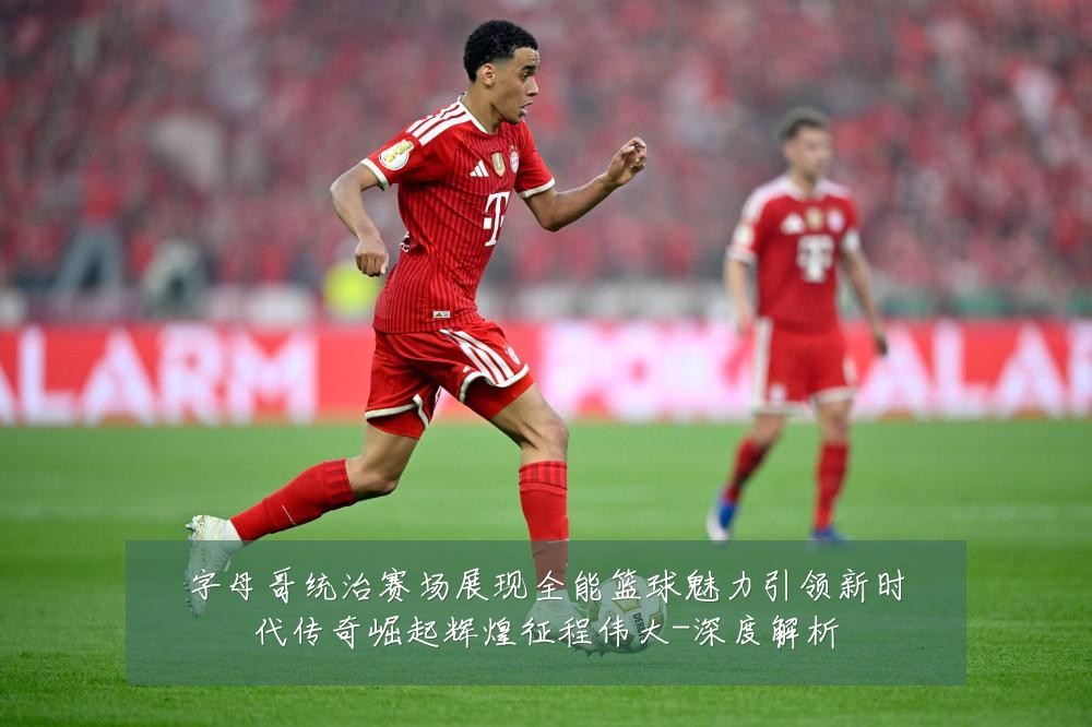 字母哥统治赛场展现全能篮球魅力引领新时代传奇崛起辉煌征程伟大-深度解析
