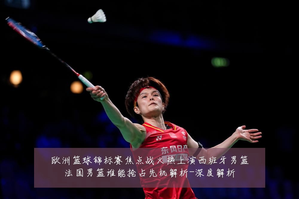 欧洲篮球锦标赛焦点战火热上演西班牙男篮法国男篮谁能抢占先机解析-深度解析