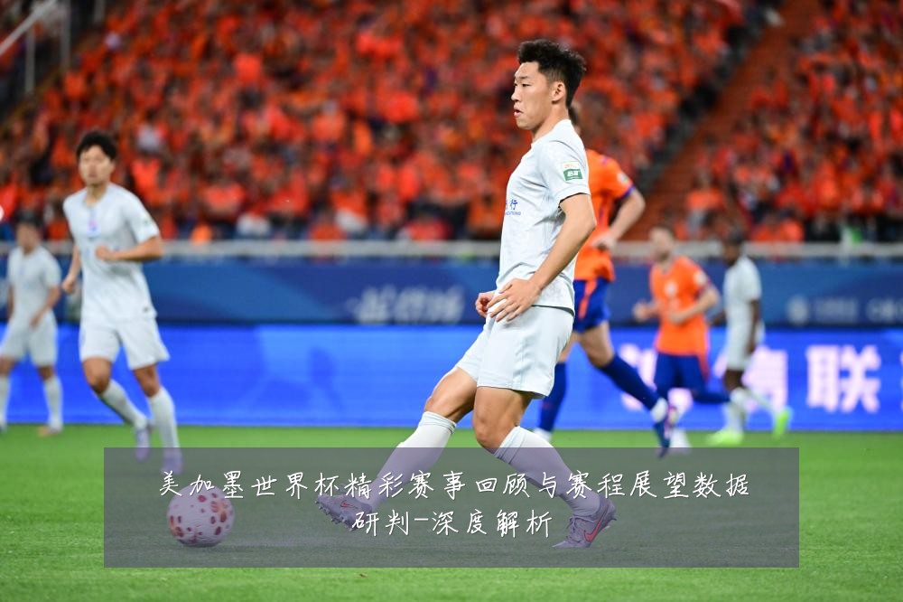 美加墨世界杯精彩赛事回顾与赛程展望数据研判-深度解析
